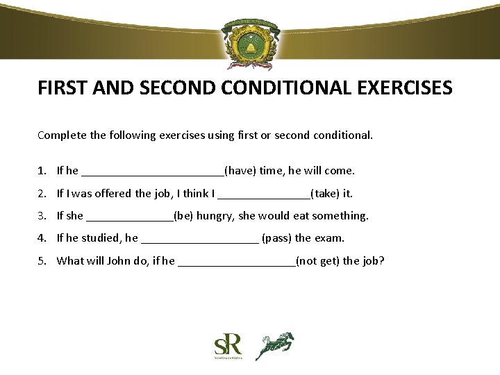 FIRST AND SECONDITIONAL EXERCISES Complete the following exercises using first or seconditional. 1. If FIRST AND SECONDITIONAL EXERCISES Complete the following exercises using first or seconditional. 1. If