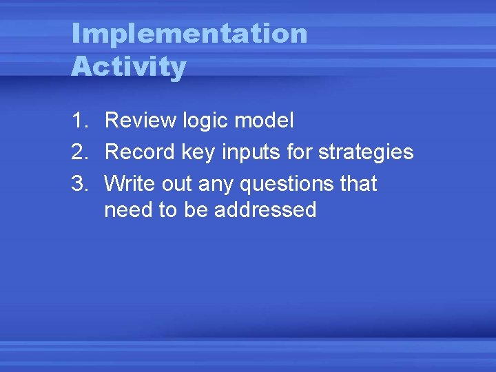 Implementation Activity 1. Review logic model 2. Record key inputs for strategies 3. Write