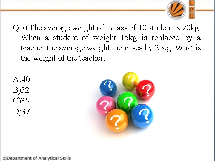 Q 10. The average weight of a class of 10 student is 20 kg.