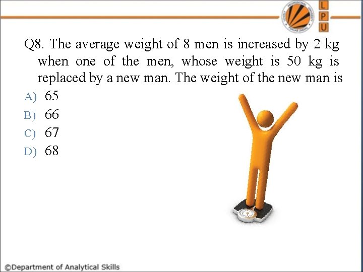 Q 8. The average weight of 8 men is increased by 2 kg when