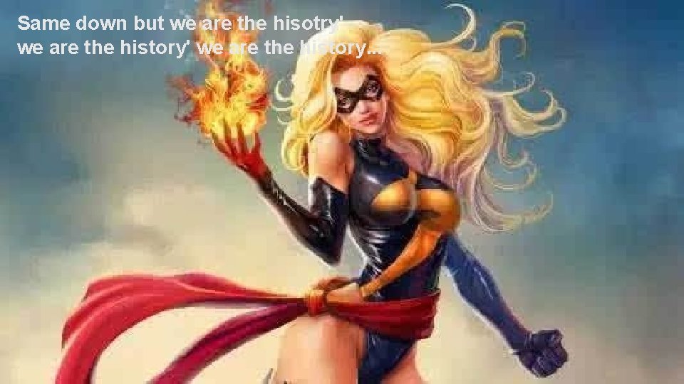 Same down but we are the hisotry' we are the history. . . 