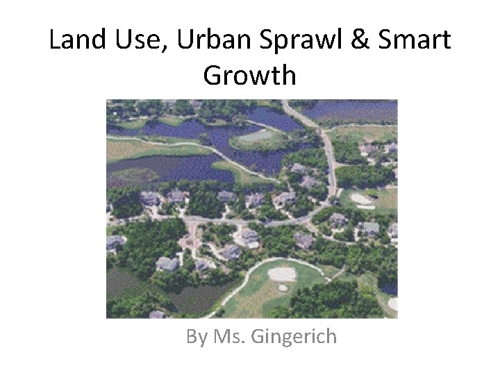 Land Use, Urban Sprawl & Smart Growth By Ms. Gingerich 