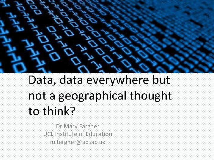 Data, data everywhere but not a geographical thought to think? Dr Mary Fargher UCL