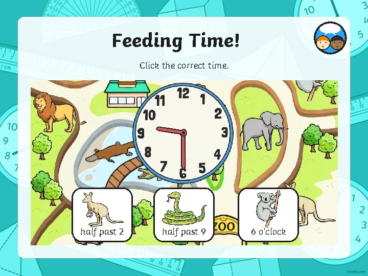 Feeding Time! Click the correct time. half past 2 half past 9 6 o’clock