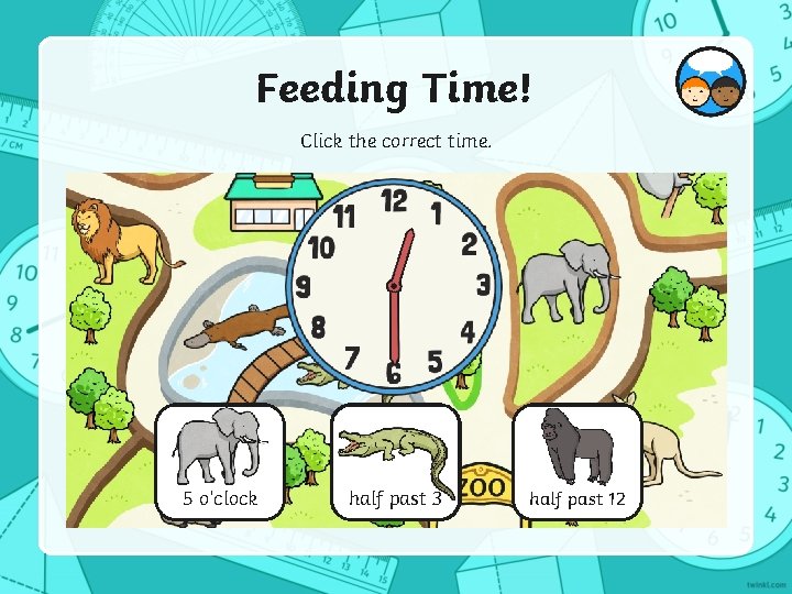 Feeding Time! Click the correct time. 5 o’clock half past 3 half past 12