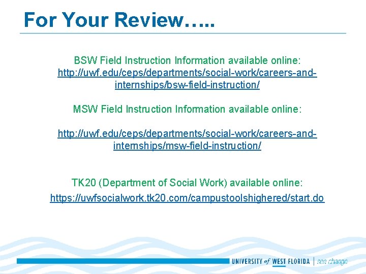 For Your Review…. . BSW Field Instruction Information available online: http: //uwf. edu/ceps/departments/social-work/careers-andinternships/bsw-field-instruction/ MSW For Your Review…. . BSW Field Instruction Information available online: http: //uwf. edu/ceps/departments/social-work/careers-andinternships/bsw-field-instruction/ MSW