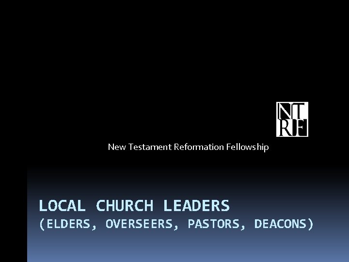 New Testament Reformation Fellowship LOCAL CHURCH LEADERS (ELDERS, OVERSEERS, PASTORS, DEACONS) 