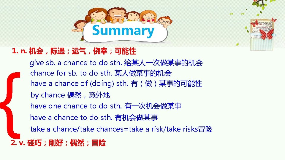 Summary 1. n. 机会，际遇；运气，侥幸；可能性 { give sb. a chance to do sth. 给某人一次做某事的机会 chance