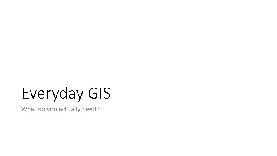 Everyday GIS What do you actually need? 