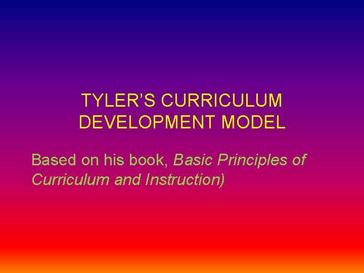 TYLER’S CURRICULUM DEVELOPMENT MODEL Based on his book, Basic Principles of Curriculum and Instruction)