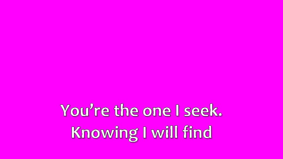 You’re the one I seek. Knowing I will find 