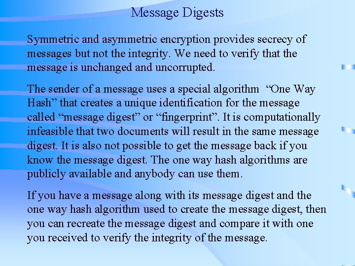 Message Digests Symmetric and asymmetric encryption provides secrecy of messages but not the integrity. Message Digests Symmetric and asymmetric encryption provides secrecy of messages but not the integrity.