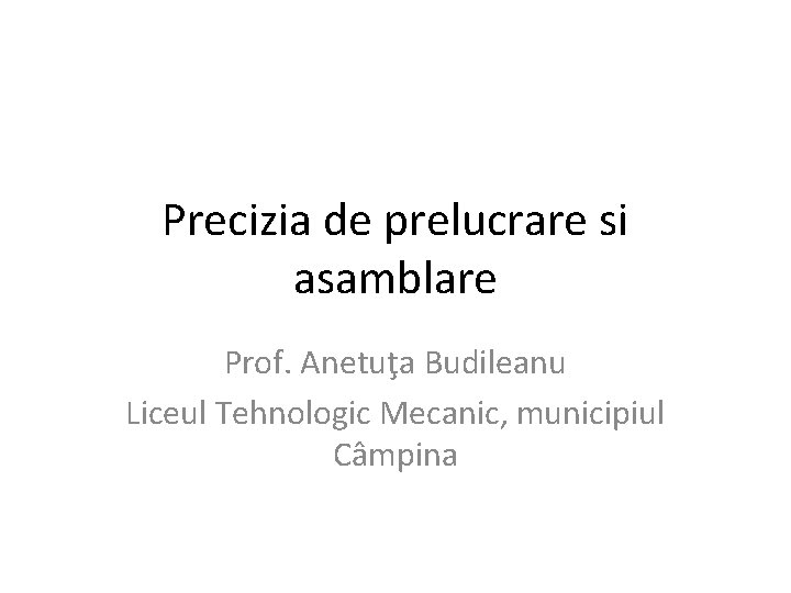 Precizia de prelucrare si asamblare Prof. Anetuţa Budileanu Liceul Tehnologic Mecanic, municipiul Câmpina 