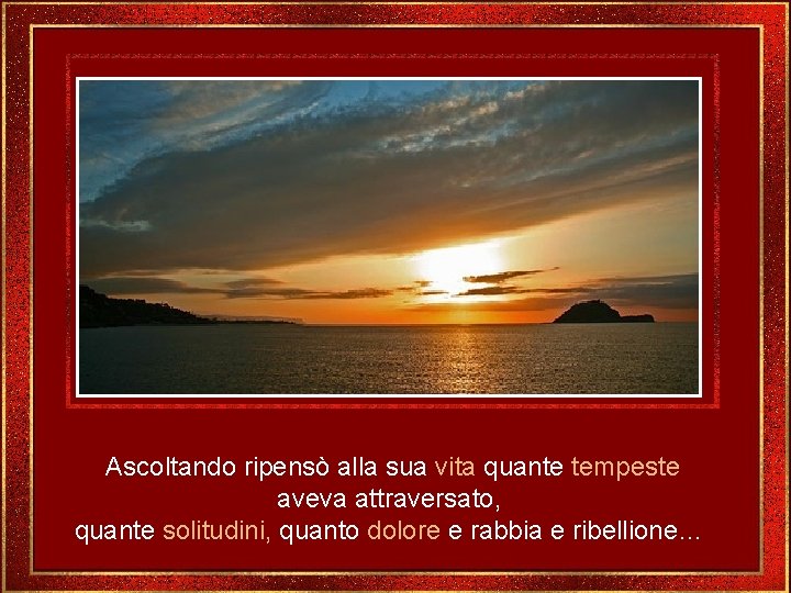 Ascoltando ripensò alla sua vita quante tempeste aveva attraversato, quante solitudini, quanto dolore e