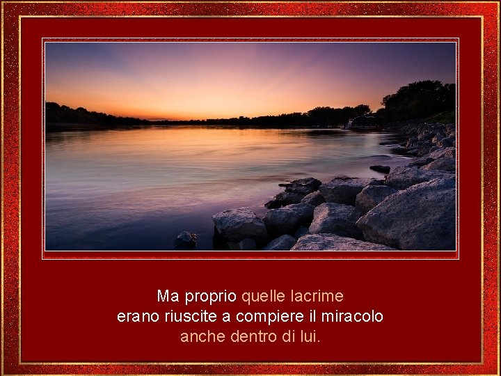 Ma proprio quelle lacrime erano riuscite a compiere il miracolo anche dentro di lui.