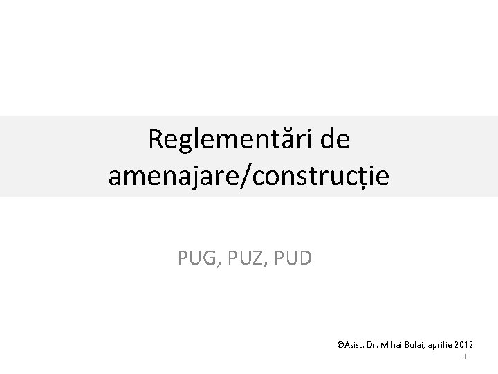 Reglementări de amenajare/construcție PUG, PUZ, PUD ©Asist. Dr. Mihai Bulai, aprilie 2012 1 