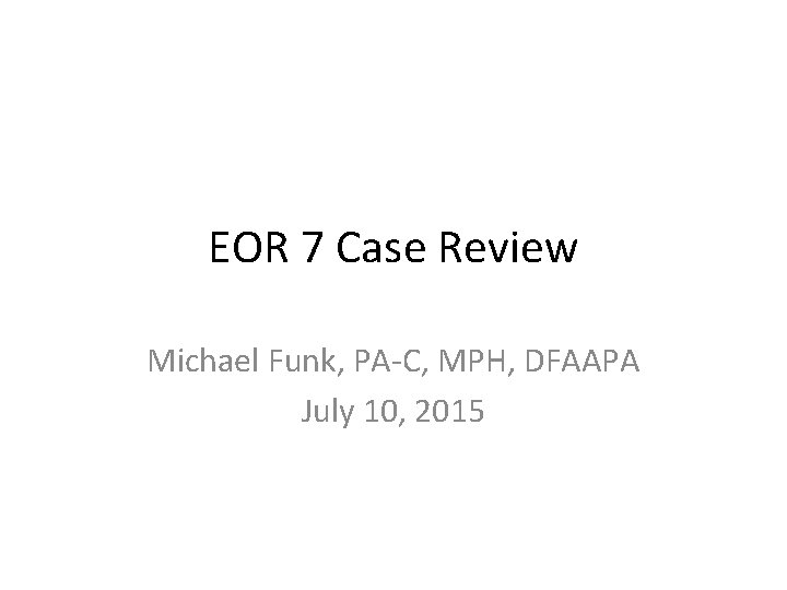 EOR 7 Case Review Michael Funk, PA-C, MPH, DFAAPA July 10, 2015 