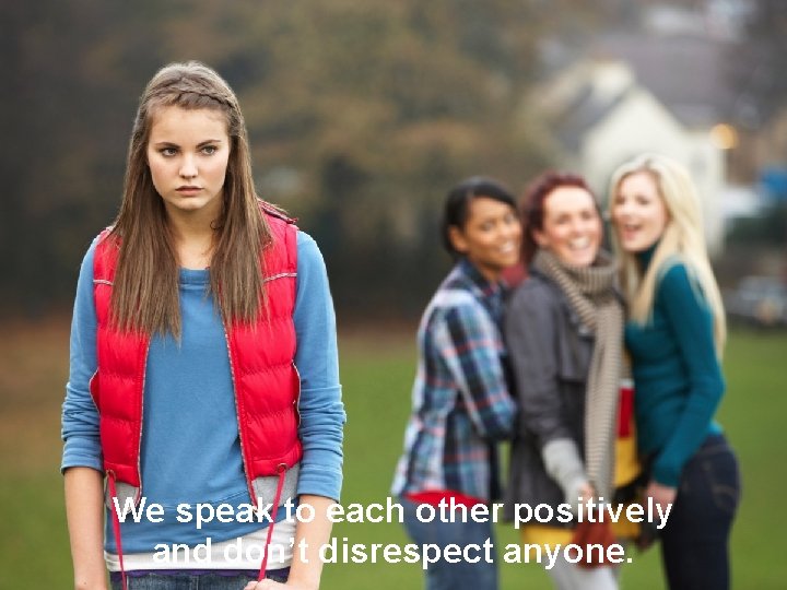 We speak to each other positively and don’t disrespect anyone. 