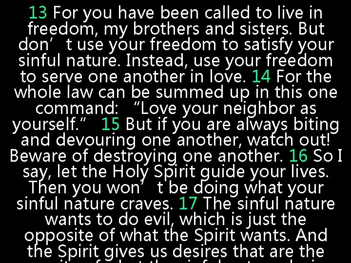 13 For you have been called to live in freedom, my brothers and sisters. 13 For you have been called to live in freedom, my brothers and sisters.