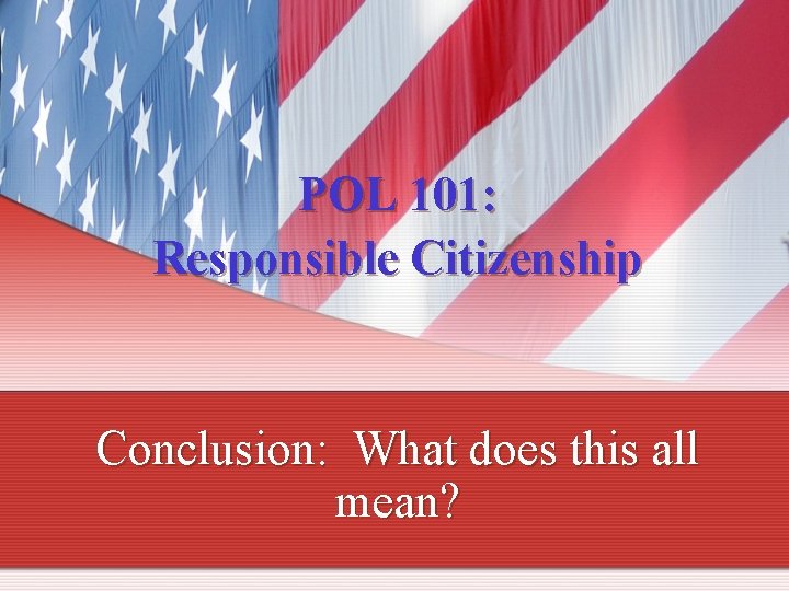 POL 101: Responsible Citizenship Conclusion: What does this all mean? 