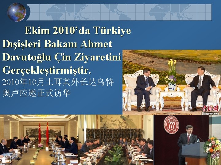 Ekim 2010’da Türkiye Dışişleri Bakanı Ahmet Davutoğlu Çin Ziyaretini Gerçekleştirmiştir. 2010年 10月土耳其外长达乌特 奥卢应邀正式访华 