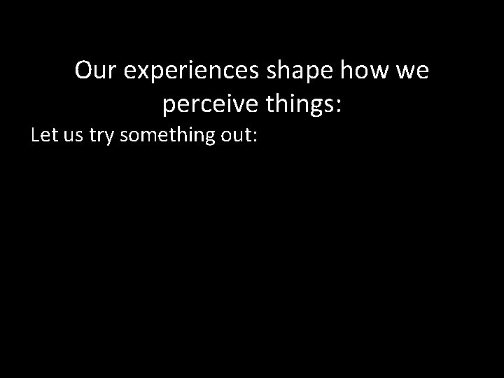 Our experiences shape how we perceive things: Let us try something out: 