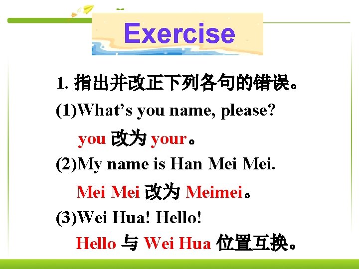 Exercise 1. 指出并改正下列各句的错误。 (1)What’s you name, please? you 改为 your。 (2)My name is Han