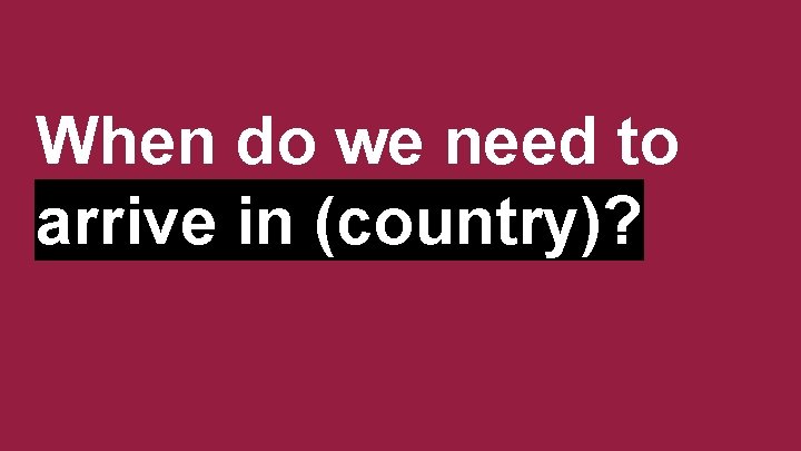 When do we need to arrive in (country)? 