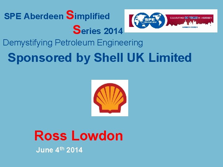 SPE Aberdeen Simplified Series 2014 Demystifying Petroleum Engineering Sponsored by Shell UK Limited Ross