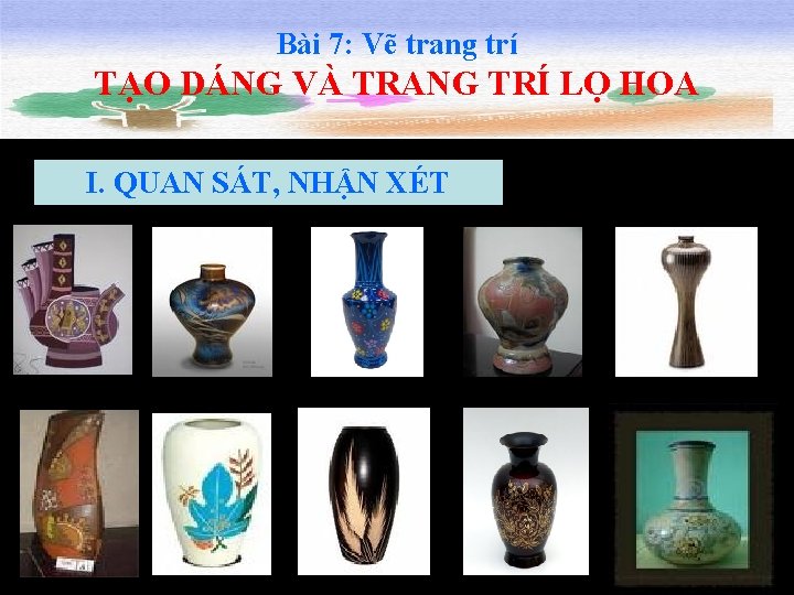 Bài 7: Vẽ trang trí TẠO DÁNG VÀ TRANG TRÍ LỌ HOA I. QUAN