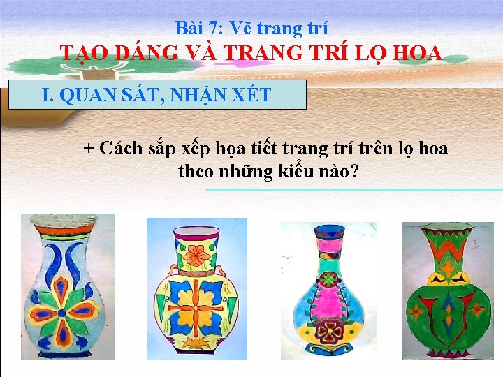 Bài 7: Vẽ trang trí TẠO DÁNG VÀ TRANG TRÍ LỌ HOA I. QUAN