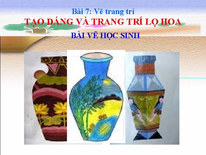 Bài 7: Vẽ trang trí TẠO DÁNG VÀ TRANG TRÍ LỌ HOA BÀI VẼ