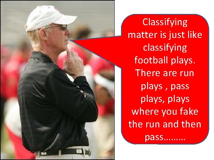 Classifying matter is just like classifying football plays. There are run plays , pass