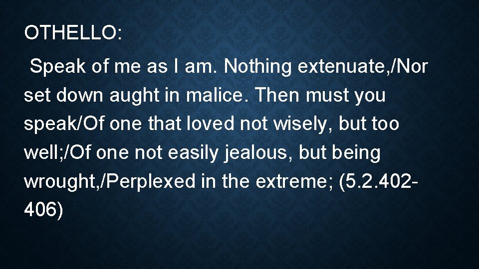 OTHELLO: Speak of me as I am. Nothing extenuate, /Nor set down aught in