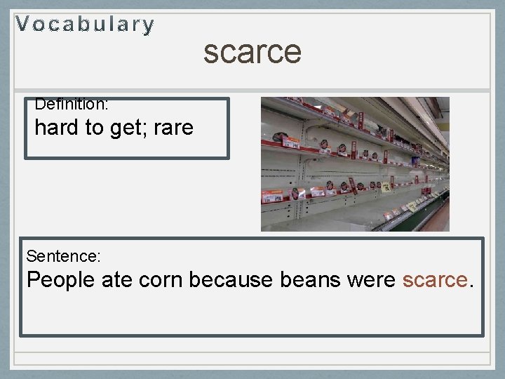 scarce Definition: hard to get; rare Sentence: People ate corn because beans were scarce.
