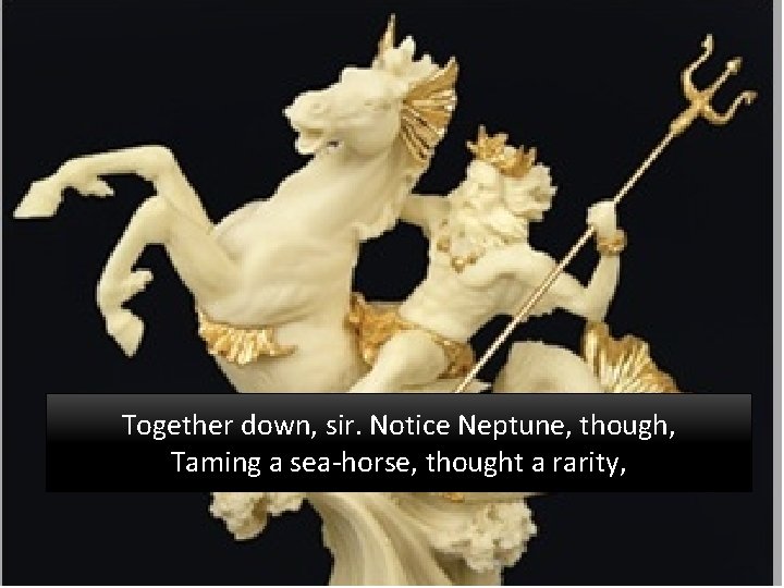 Together down, sir. Notice Neptune, though, Taming a sea-horse, thought a rarity, 