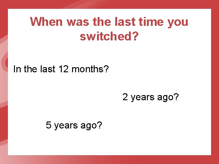 When was the last time you switched? In the last 12 months? 2 years