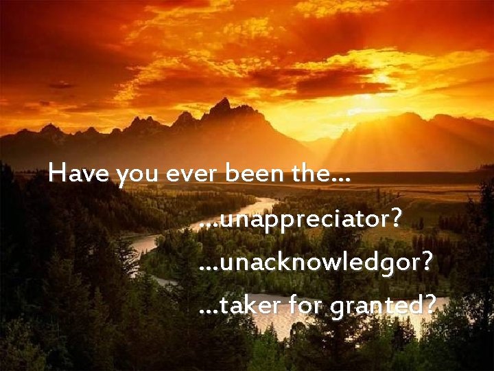  Have you ever been the… …unappreciator? …unacknowledgor? …taker for granted? 