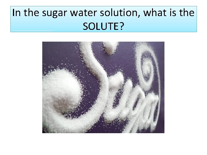 In the sugar water solution, what is the SOLUTE? Sugar In the sugar water solution, what is the SOLUTE? Sugar