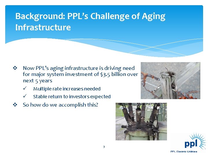 Background: PPL’s Challenge of Aging Infrastructure v Now PPL’s aging infrastructure is driving need Background: PPL’s Challenge of Aging Infrastructure v Now PPL’s aging infrastructure is driving need