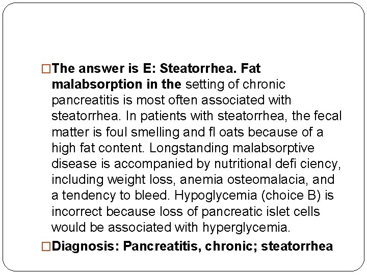 �The answer is E: Steatorrhea. Fat malabsorption in the setting of chronic pancreatitis is