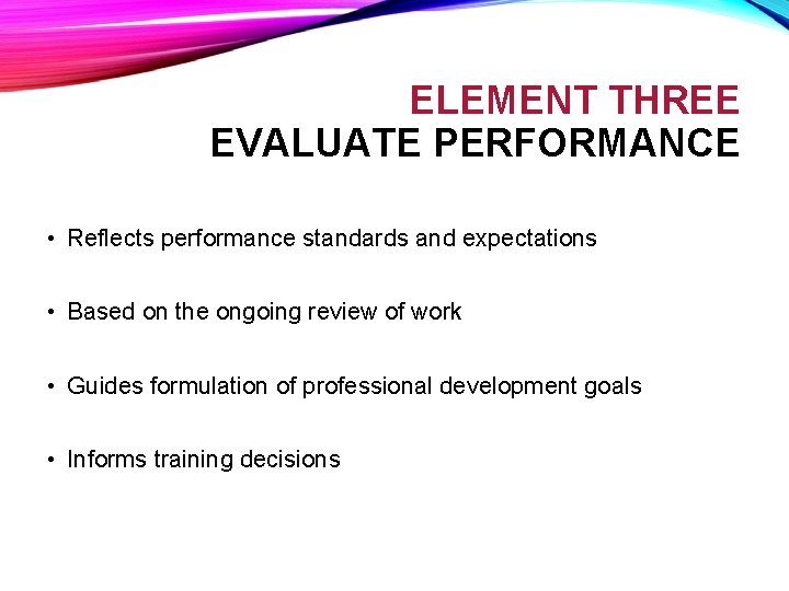 ELEMENT THREE EVALUATE PERFORMANCE • Reflects performance standards and expectations • Based on the