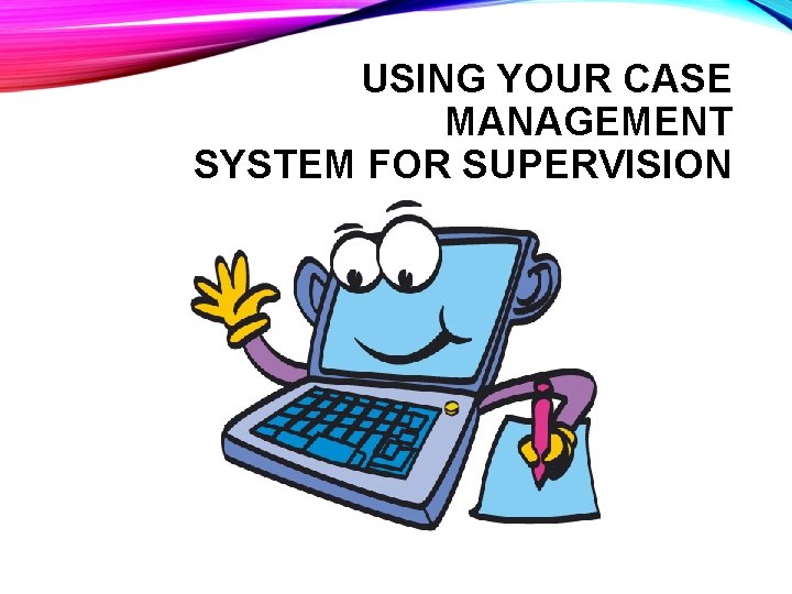 USING YOUR CASE MANAGEMENT SYSTEM FOR SUPERVISION 
