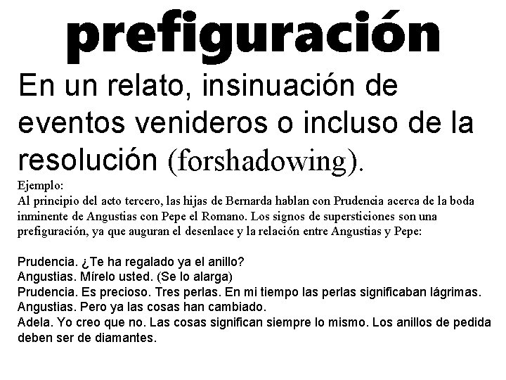 prefiguración En un relato, insinuación de eventos venideros o incluso de la resolución (forshadowing).