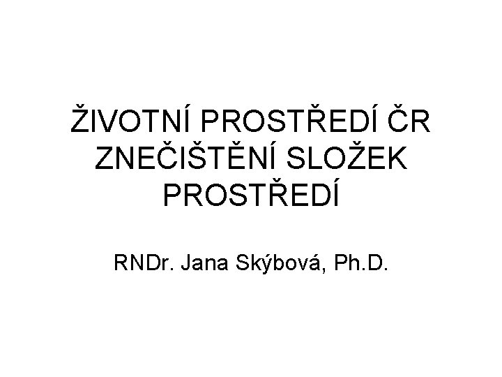 ŽIVOTNÍ PROSTŘEDÍ ČR ZNEČIŠTĚNÍ SLOŽEK PROSTŘEDÍ RNDr. Jana Skýbová, Ph. D. 