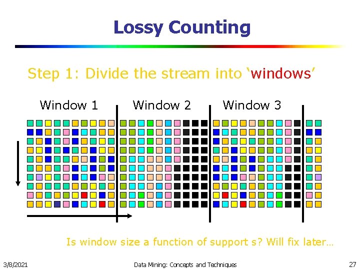 Lossy Counting Step 1: Divide the stream into ‘windows’ Window 1 Window 2 Window Lossy Counting Step 1: Divide the stream into ‘windows’ Window 1 Window 2 Window