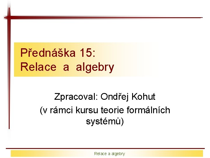 Přednáška 15: Relace a algebry Zpracoval: Ondřej Kohut (v rámci kursu teorie formálních systémů)