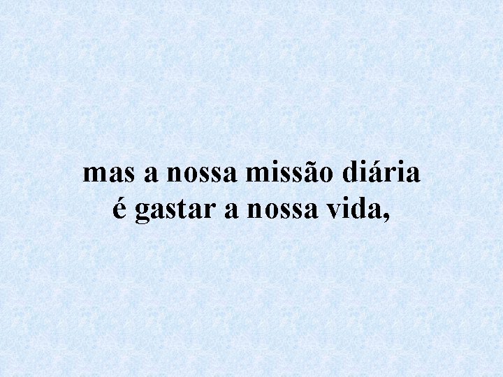 mas a nossa missão diária é gastar a nossa vida, 