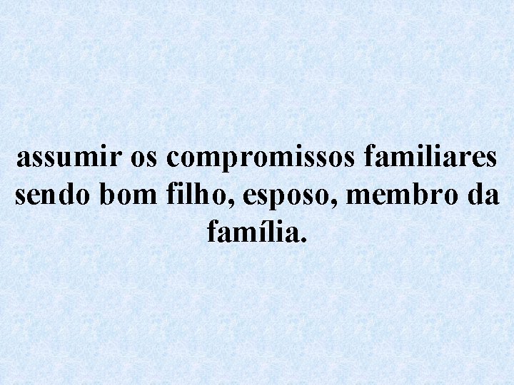 assumir os compromissos familiares sendo bom filho, esposo, membro da família. 