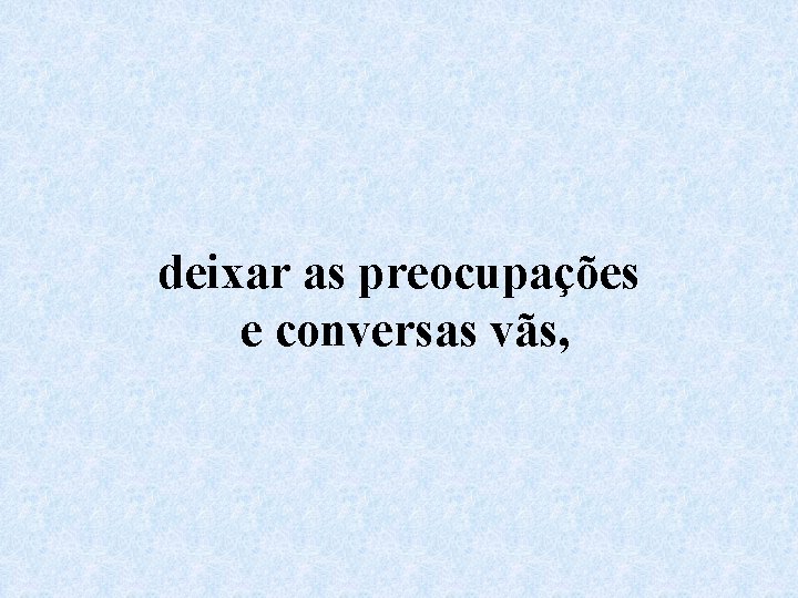 deixar as preocupações e conversas vãs, 